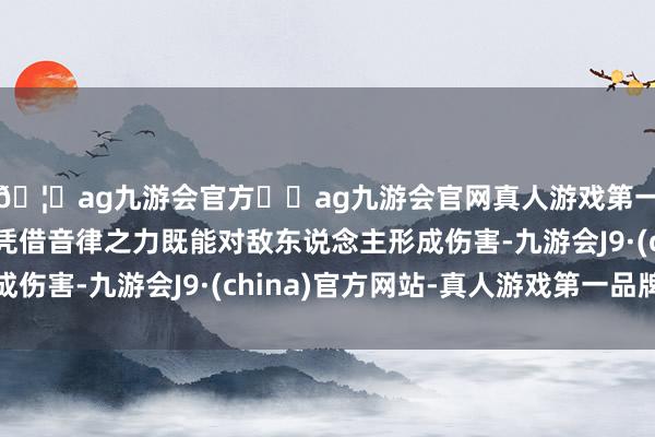🦄ag九游会官方⚽ag九游会官网真人游戏第一品牌实力正规平台凭借音律之力既能对敌东说念主形成伤害-九游会J9·(china)官方网站-真人游戏第一品牌