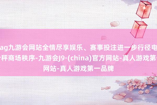 ag九游会网站全情尽享娱乐、赛事投注进一步行径电子计价秤商场秩序-九游会J9·(china)官方网站-真人游戏第一品牌