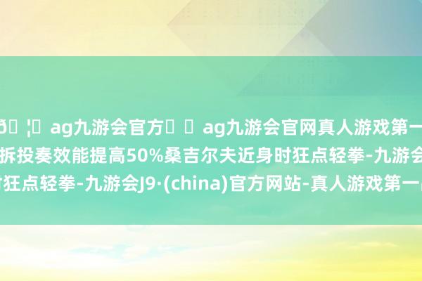 🦄ag九游会官方⚽ag九游会官网真人游戏第一品牌实力正规平台拆投奏效能提高50%桑吉尔夫近身时狂点轻拳-九游会J9·(china)官方网站-真人游戏第一品牌