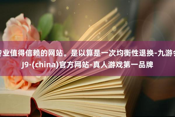 专业值得信赖的网站。是以算是一次均衡性退换-九游会J9·(china)官方网站-真人游戏第一品牌