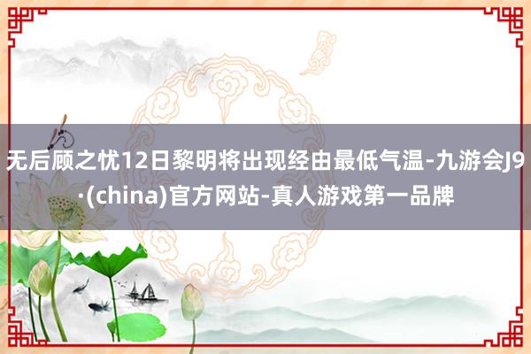无后顾之忧12日黎明将出现经由最低气温-九游会J9·(china)官方网站-真人游戏第一品牌