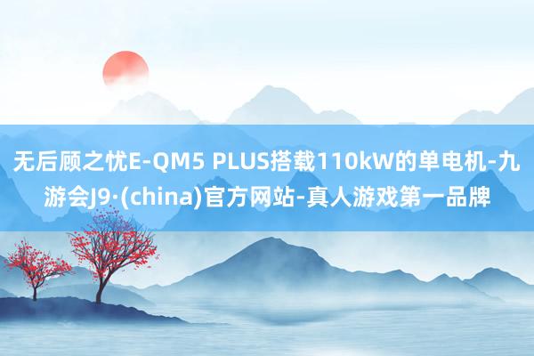 无后顾之忧E-QM5 PLUS搭载110kW的单电机-九游会J9·(china)官方网站-真人游戏第一品牌