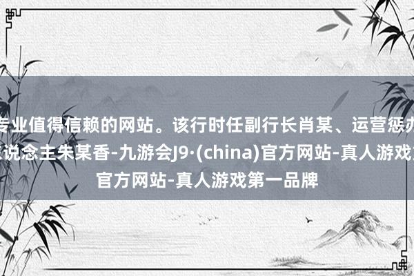 专业值得信赖的网站。该行时任副行长肖某、运营惩办部矜重东说念主朱某香-九游会J9·(china)官方网站-真人游戏第一品牌