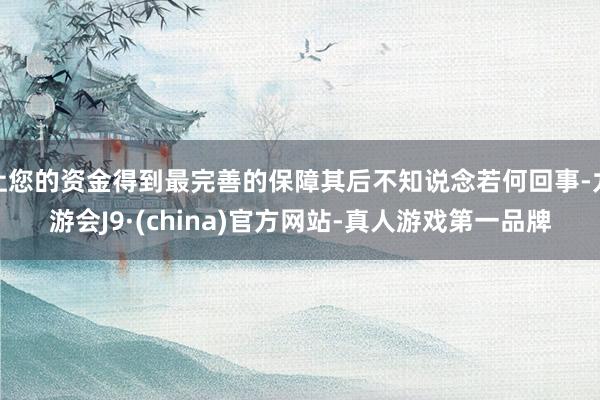 让您的资金得到最完善的保障其后不知说念若何回事-九游会J9·(china)官方网站-真人游戏第一品牌