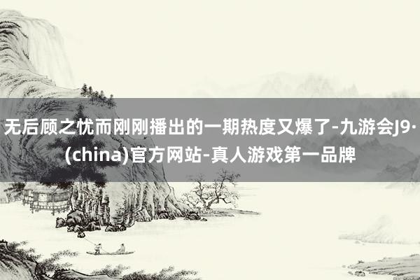 无后顾之忧而刚刚播出的一期热度又爆了-九游会J9·(china)官方网站-真人游戏第一品牌