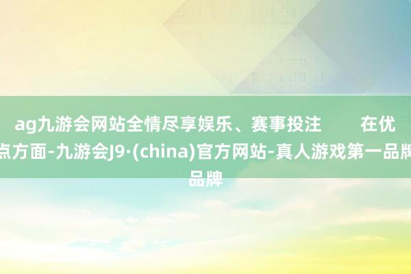 ag九游会网站全情尽享娱乐、赛事投注        在优点方面-九游会J9·(china)官方网站-真人游戏第一品牌