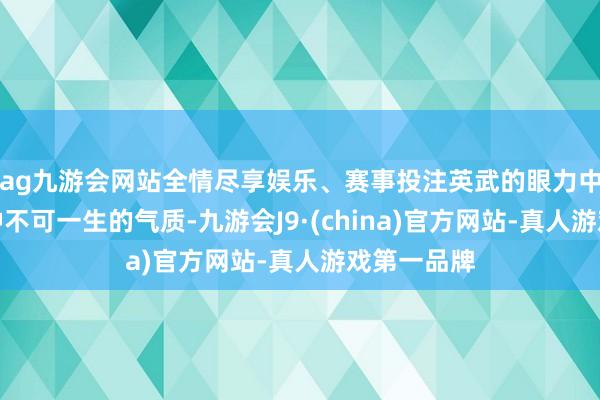 ag九游会网站全情尽享娱乐、赛事投注英武的眼力中知道出一种不可一生的气质-九游会J9·(china)官方网站-真人游戏第一品牌