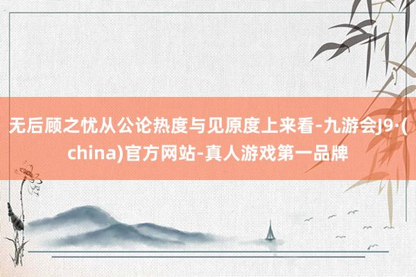 无后顾之忧从公论热度与见原度上来看-九游会J9·(china)官方网站-真人游戏第一品牌