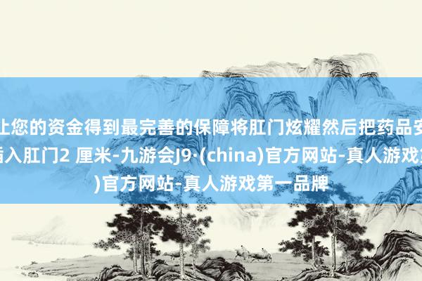 让您的资金得到最完善的保障将肛门炫耀然后把药品安稳轻轻插入肛门2 厘米-九游会J9·(china)官方网站-真人游戏第一品牌