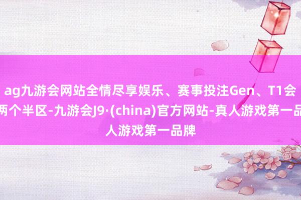 ag九游会网站全情尽享娱乐、赛事投注Gen、T1会在两个半区-九游会J9·(china)官方网站-真人游戏第一品牌