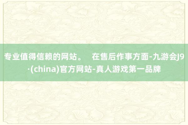 专业值得信赖的网站。   在售后作事方面-九游会J9·(china)官方网站-真人游戏第一品牌