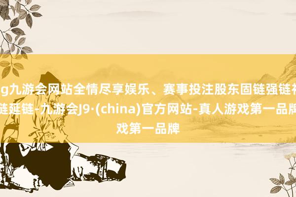 ag九游会网站全情尽享娱乐、赛事投注股东固链强链补链延链-九游会J9·(china)官方网站-真人游戏第一品牌