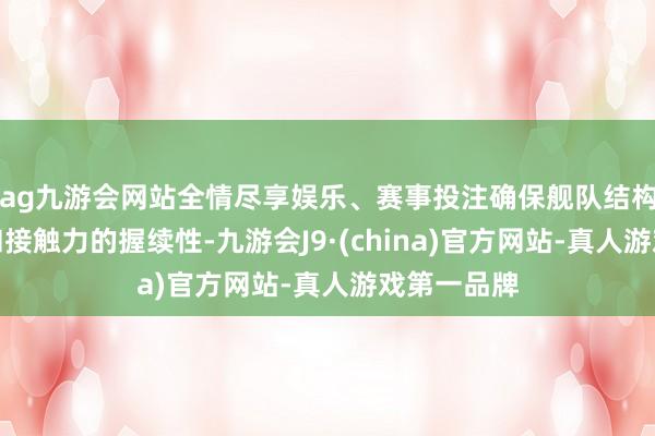 ag九游会网站全情尽享娱乐、赛事投注确保舰队结构的完好性和接触力的握续性-九游会J9·(china)官方网站-真人游戏第一品牌