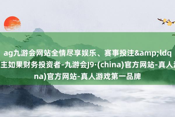 ag九游会网站全情尽享娱乐、赛事投注&ldquo;现在鼓吹主如果财务投资者-九游会J9·(china)官方网站-真人游戏第一品牌