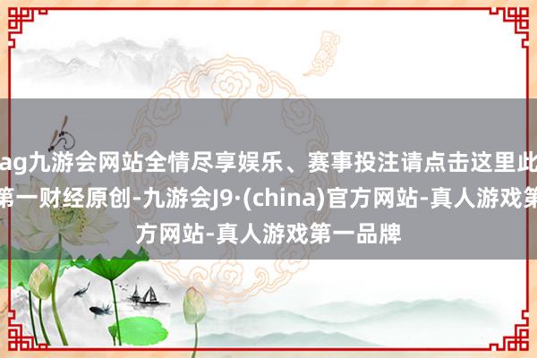 ag九游会网站全情尽享娱乐、赛事投注请点击这里此推手脚第一财经原创-九游会J9·(china)官方网站-真人游戏第一品牌