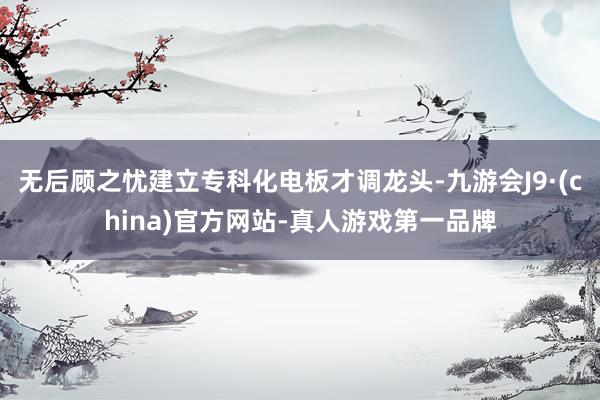 无后顾之忧建立专科化电板才调龙头-九游会J9·(china)官方网站-真人游戏第一品牌