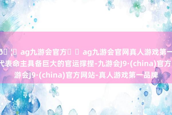 🦄ag九游会官方⚽ag九游会官网真人游戏第一品牌实力正规平台代表命主具备巨大的官运撑捏-九游会J9·(china)官方网站-真人游戏第一品牌