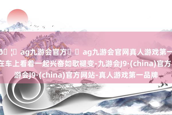 🦄ag九游会官方⚽ag九游会官网真人游戏第一品牌实力正规平台在车上看着一起兴奋如歌褪变-九游会J9·(china)官方网站-真人游戏第一品牌