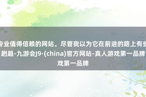 专业值得信赖的网站。尽管我以为它在前进的路上有些趔趄-九游会J9·(china)官方网站-真人游戏第一品牌