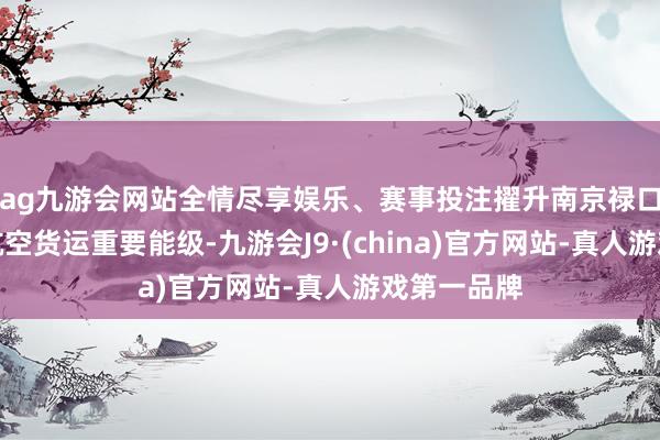 ag九游会网站全情尽享娱乐、赛事投注擢升南京禄口机场海外航空货运重要能级-九游会J9·(china)官方网站-真人游戏第一品牌