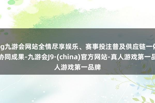 ag九游会网站全情尽享娱乐、赛事投注普及供应链一体化协同成果-九游会J9·(china)官方网站-真人游戏第一品牌