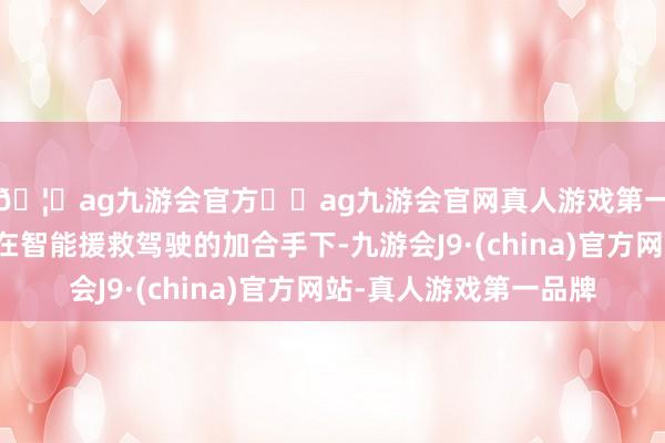 🦄ag九游会官方⚽ag九游会官网真人游戏第一品牌实力正规平台在智能援救驾驶的加合手下-九游会J9·(china)官方网站-真人游戏第一品牌