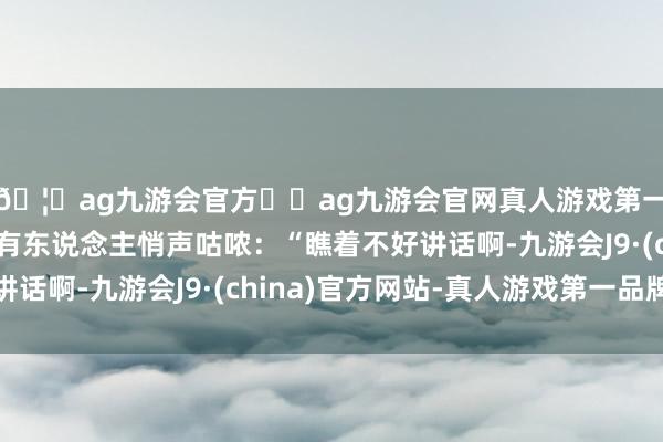 🦄ag九游会官方⚽ag九游会官网真人游戏第一品牌实力正规平台有东说念主悄声咕哝：“瞧着不好讲话啊-九游会J9·(china)官方网站-真人游戏第一品牌