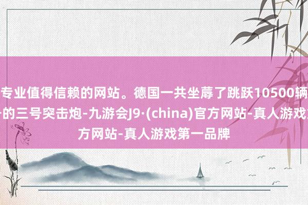 专业值得信赖的网站。德国一共坐蓐了跳跃10500辆各式型号的三号突击炮-九游会J9·(china)官方网站-真人游戏第一品牌