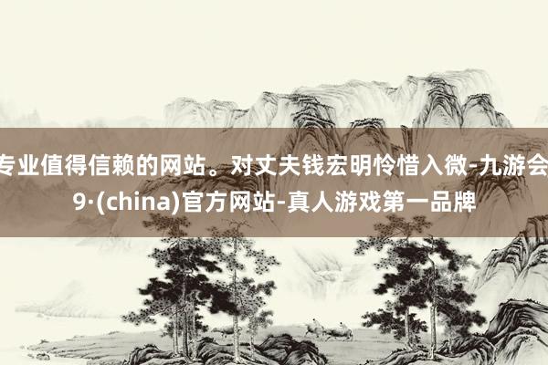 专业值得信赖的网站。对丈夫钱宏明怜惜入微-九游会J9·(china)官方网站-真人游戏第一品牌