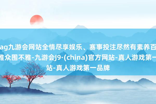 ag九游会网站全情尽享娱乐、赛事投注尽然有素养百万不雅众围不雅-九游会J9·(china)官方网站-真人游戏第一品牌