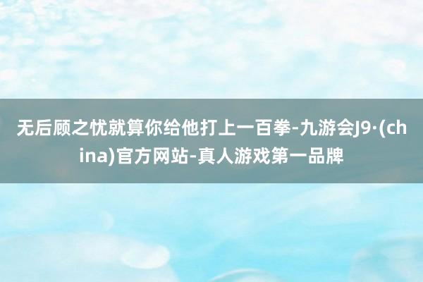 无后顾之忧就算你给他打上一百拳-九游会J9·(china)官方网站-真人游戏第一品牌