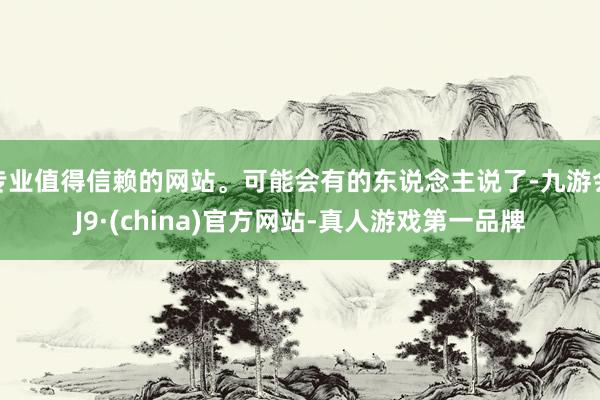 专业值得信赖的网站。可能会有的东说念主说了-九游会J9·(china)官方网站-真人游戏第一品牌