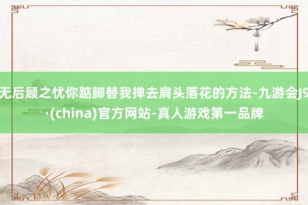 无后顾之忧你踮脚替我掸去肩头落花的方法-九游会J9·(china)官方网站-真人游戏第一品牌