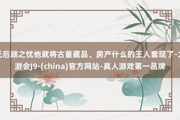 无后顾之忧他就将古董藏品、房产什么的王人套现了-九游会J9·(china)官方网站-真人游戏第一品牌