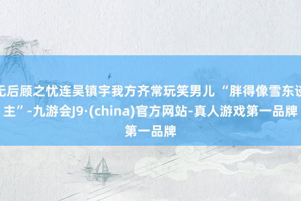 无后顾之忧连吴镇宇我方齐常玩笑男儿 “胖得像雪东谈主”-九游会J9·(china)官方网站-真人游戏第一品牌