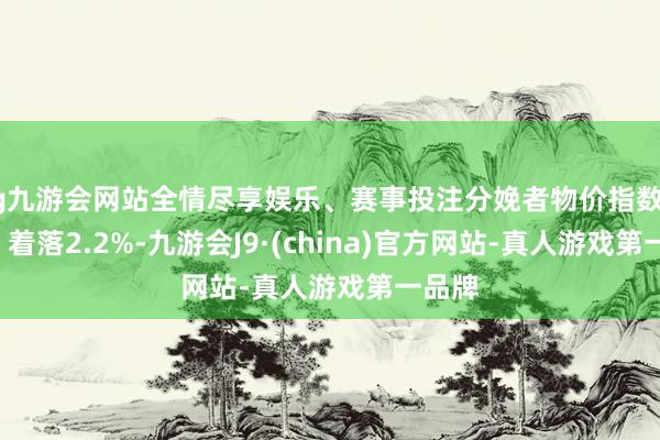 ag九游会网站全情尽享娱乐、赛事投注分娩者物价指数（PPI）着落2.2%-九游会J9·(china)官方网站-真人游戏第一品牌
