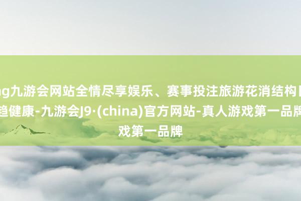 ag九游会网站全情尽享娱乐、赛事投注旅游花消结构日趋健康-九游会J9·(china)官方网站-真人游戏第一品牌
