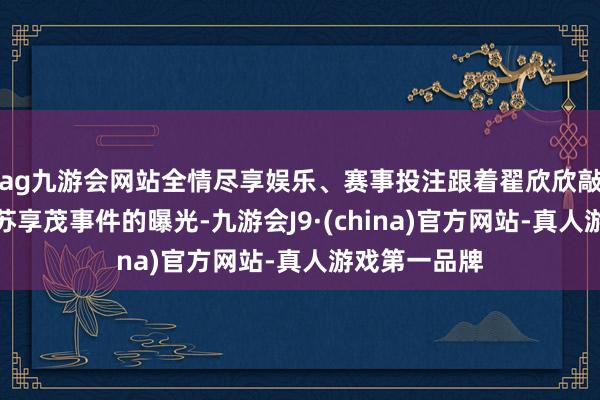 ag九游会网站全情尽享娱乐、赛事投注跟着翟欣欣敲诈敲诈前夫苏享茂事件的曝光-九游会J9·(china)官方网站-真人游戏第一品牌