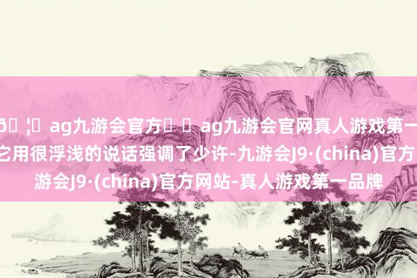 🦄ag九游会官方⚽ag九游会官网真人游戏第一品牌实力正规平台它用很浮浅的说话强调了少许-九游会J9·(china)官方网站-真人游戏第一品牌