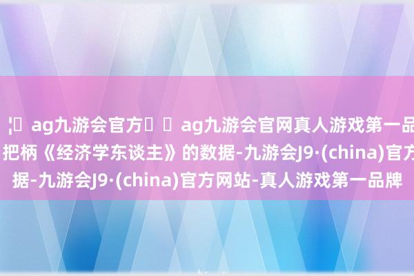 🦄ag九游会官方⚽ag九游会官网真人游戏第一品牌实力正规平台       把柄《经济学东谈主》的数据-九游会J9·(china)官方网站-真人游戏第一品牌