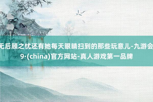 无后顾之忧还有她每天眼睛扫到的那些玩意儿-九游会J9·(china)官方网站-真人游戏第一品牌