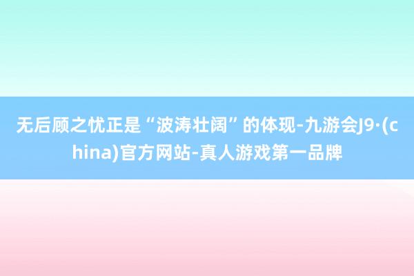 无后顾之忧正是“波涛壮阔”的体现-九游会J9·(china)官方网站-真人游戏第一品牌
