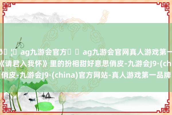 🦄ag九游会官方⚽ag九游会官网真人游戏第一品牌实力正规平台《请君入我怀》里的扮相甜好意思俏皮-九游会J9·(china)官方网站-真人游戏第一品牌