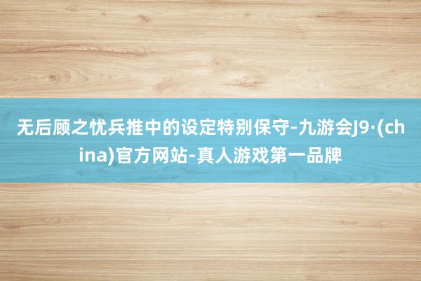 无后顾之忧兵推中的设定特别保守-九游会J9·(china)官方网站-真人游戏第一品牌