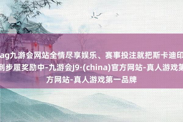 ag九游会网站全情尽享娱乐、赛事投注就把斯卡迪印记加入到步履奖励中-九游会J9·(china)官方网站-真人游戏第一品牌