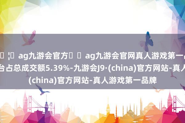 🦄ag九游会官方⚽ag九游会官网真人游戏第一品牌实力正规平台占总成交额5.39%-九游会J9·(china)官方网站-真人游戏第一品牌