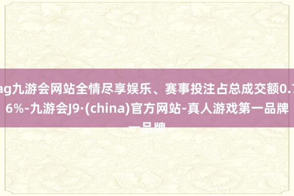 ag九游会网站全情尽享娱乐、赛事投注占总成交额0.76%-九游会J9·(china)官方网站-真人游戏第一品牌