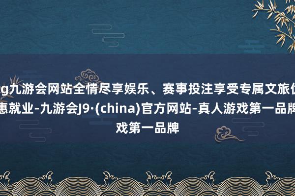 ag九游会网站全情尽享娱乐、赛事投注享受专属文旅优惠就业-九游会J9·(china)官方网站-真人游戏第一品牌