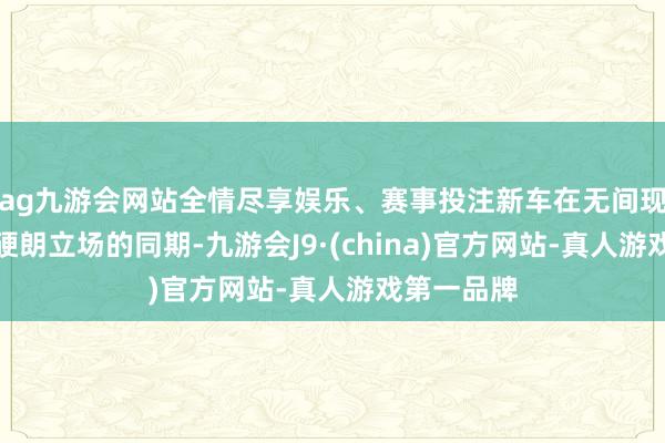 ag九游会网站全情尽享娱乐、赛事投注新车在无间现金纯电版硬朗立场的同期-九游会J9·(china)官方网站-真人游戏第一品牌