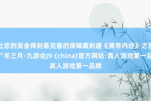 让您的资金得到最完善的保障藏则遵《黄帝内经》之言：“冬三月-九游会J9·(china)官方网站-真人游戏第一品牌